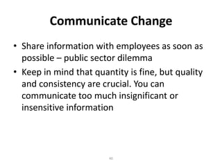 Communicate Change
• Share information with employees as soon as
possible – public sector dilemma
• Keep in mind that quantity is fine, but quality
and consistency are crucial. You can
communicate too much insignificant or
insensitive information

40

 