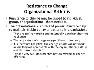 Resistance to Change
Organizational Arthritis
• Resistance to change may be traced to individual,
group, or organizational characteristics
• The organizational culture and power structure help
to maintain stable behavior patterns in organizations
– They are self-reinforcing and potentially significant barriers
to change
– The very nature of change may put them in jeopardy
– It is therefore likely that the change efforts will not work
unless they are compatible with the organizational culture
and the power structure
– This is a very well-documented reason why many change
efforts fail
41

 