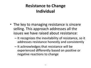 Resistance to Change
Individual
• The key to managing resistance is sincere
selling. This approach addresses all the
issues we have raised about resistance:
– It recognizes the inevitability of resistance, so it
addresses resistance honestly and consistently
– It acknowledges that resistance will be
experienced differently based on positive or
negative reactions to change
42

 