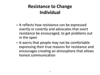 Resistance to Change
Individual
– It reflects how resistance can be expressed
overtly or covertly and advocates that overt
resistance be encouraged, to get problems out
in the open
– It warns that people may not be comfortable
expressing their true reasons for resistance and
encourages creating an atmosphere that allows
honest communication

43

 
