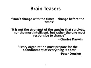 Brain Teasers
“Don’t change with the times – change before the
times”
“It is not the strongest of the species that survives,
nor the most intelligent, but rather the one most
responsive to change”
- Charles Darwin
“Every organization must prepare for the
abandonment of everything it does”
-Peter Drucker
48

 