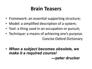 Brain Teasers
•
•
•
•

Framework: an essential supporting structure;
Model: a simplified description of a system;
Tool: a thing used in an occupation or pursuit;
Technique: a means of achieving one’s purpose.
Concise Oxford Dictionary

• When a subject becomes obsolete, we
make it a required course!
—peter drucker

 