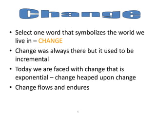 • Select one word that symbolizes the world we
live in – CHANGE
• Change was always there but it used to be
incremental
• Today we are faced with change that is
exponential – change heaped upon change
• Change flows and endures

6

 