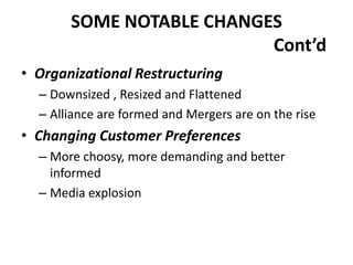 SOME NOTABLE CHANGES
Cont’d
• Organizational Restructuring
– Downsized , Resized and Flattened
– Alliance are formed and Mergers are on the rise

• Changing Customer Preferences
– More choosy, more demanding and better
informed
– Media explosion

 