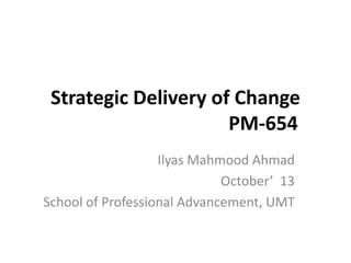 Strategic Delivery of Change
PM-654
Ilyas Mahmood Ahmad
October’ 13
School of Professional Advancement, UMT

 