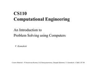 CS110
Computational Engineering
An Introduction to
Problem Solving using Computers
V. Kamakoti

Course Material – P.Sreenivasa Kumar, N.S.Narayanaswamy, Deepak Khemani, V. Kamakoti– CS&E, IIT M
1

 