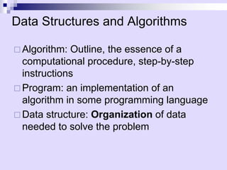 Data Structures and Algorithms 
… 
Algorithm: Outline, the essence of a computational procedure, step-by-step instructions 
… 
Program: an implementation of an algorithm in some programming language 
… 
Data structure: Organizationof data needed to solve the problem  