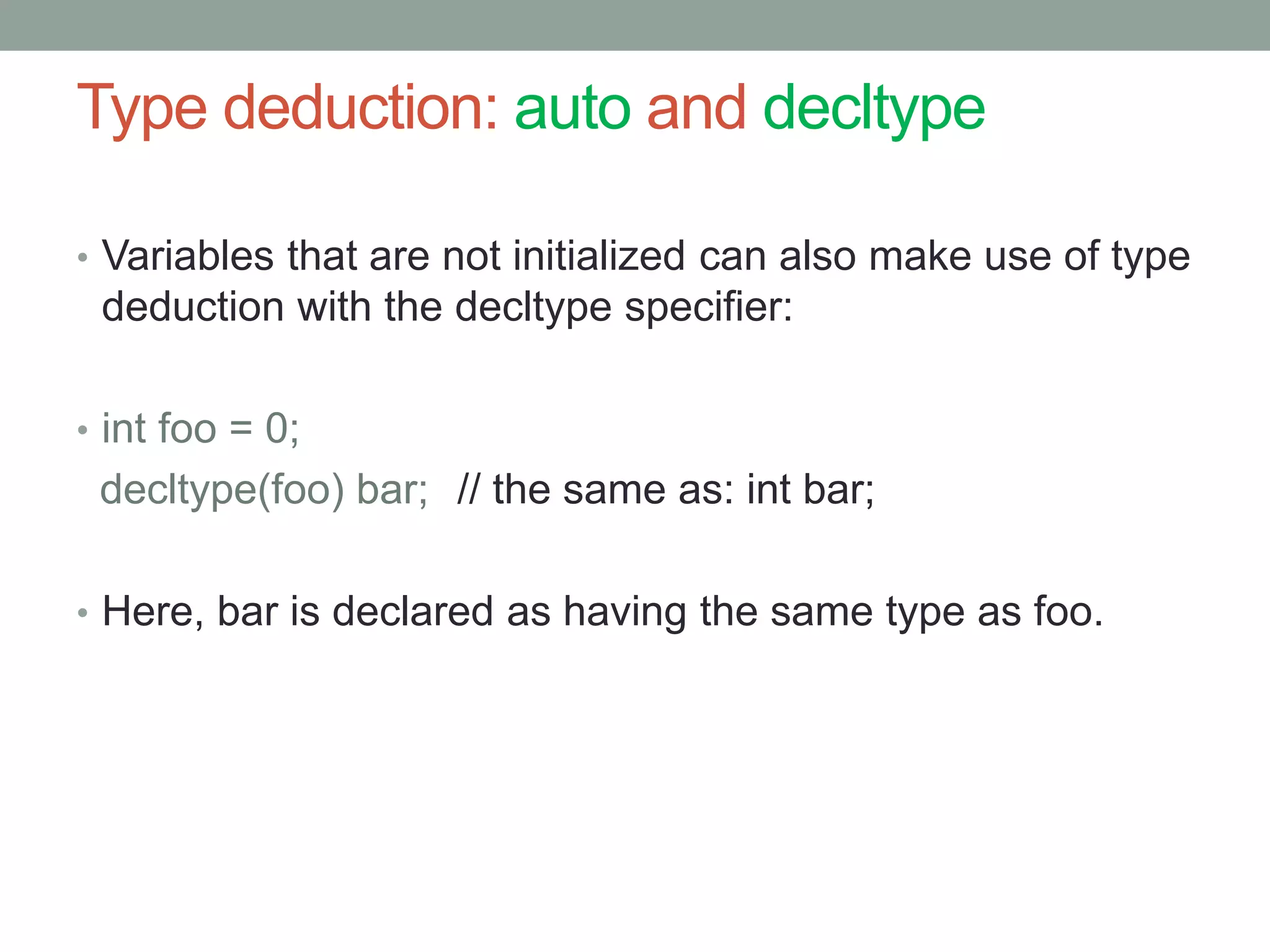 Type deduction: auto and decltype 
• Variables that are not initialized can also make use of type 
deduction with the decltype specifier: 
• int foo = 0; 
decltype(foo) bar; // the same as: int bar; 
• Here, bar is declared as having the same type as foo. 
 