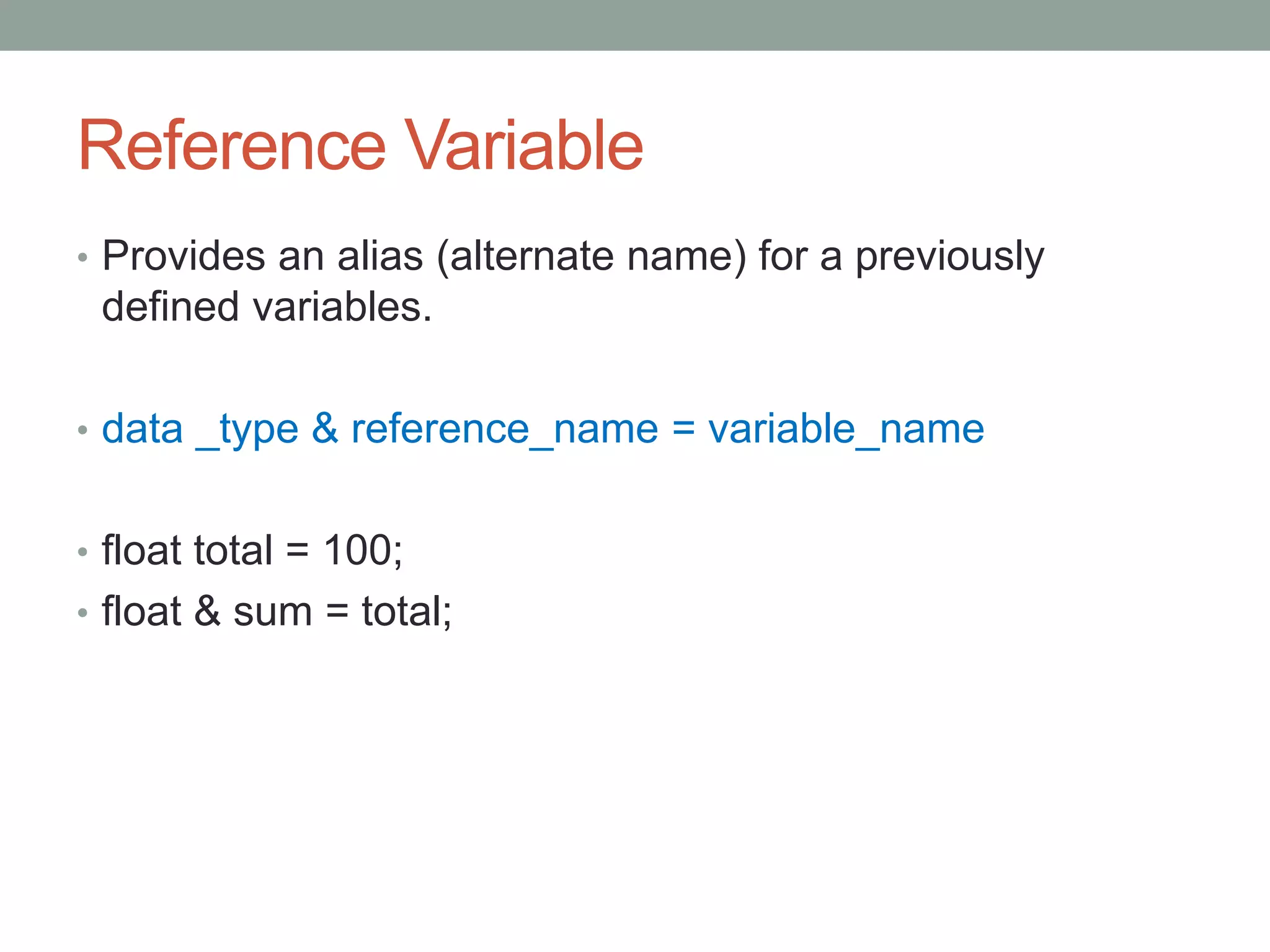 Reference Variable 
• Provides an alias (alternate name) for a previously 
defined variables. 
• data _type & reference_name = variable_name 
• float total = 100; 
• float & sum = total; 
 