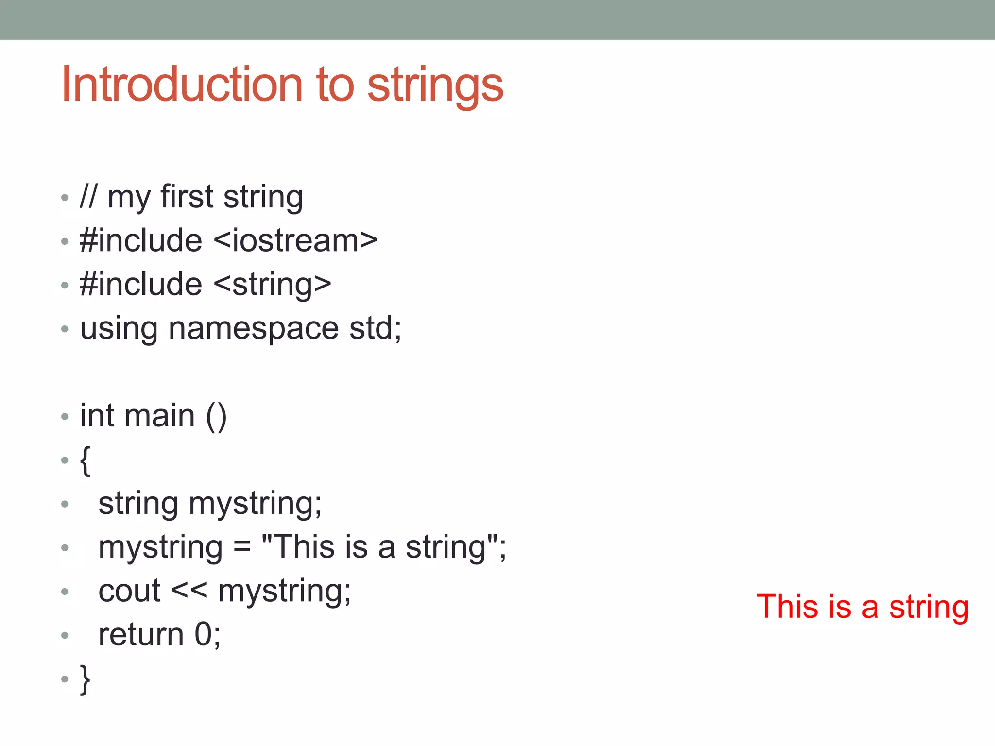 Introduction to strings 
• // my first string 
• #include <iostream> 
• #include <string> 
• using namespace std; 
• int main () 
• { 
• string mystring; 
• mystring = "This is a string"; 
• cout << mystring; 
• return 0; 
• } 
This is a string 
 