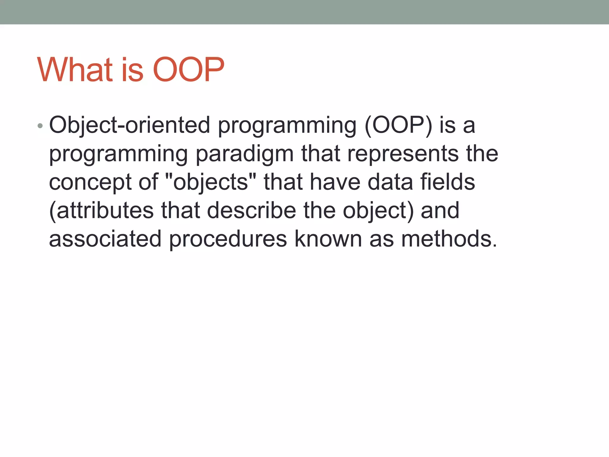 What is OOP 
• Object-oriented programming (OOP) is a 
programming paradigm that represents the 
concept of "objects" that have data fields 
(attributes that describe the object) and 
associated procedures known as methods. 
 
