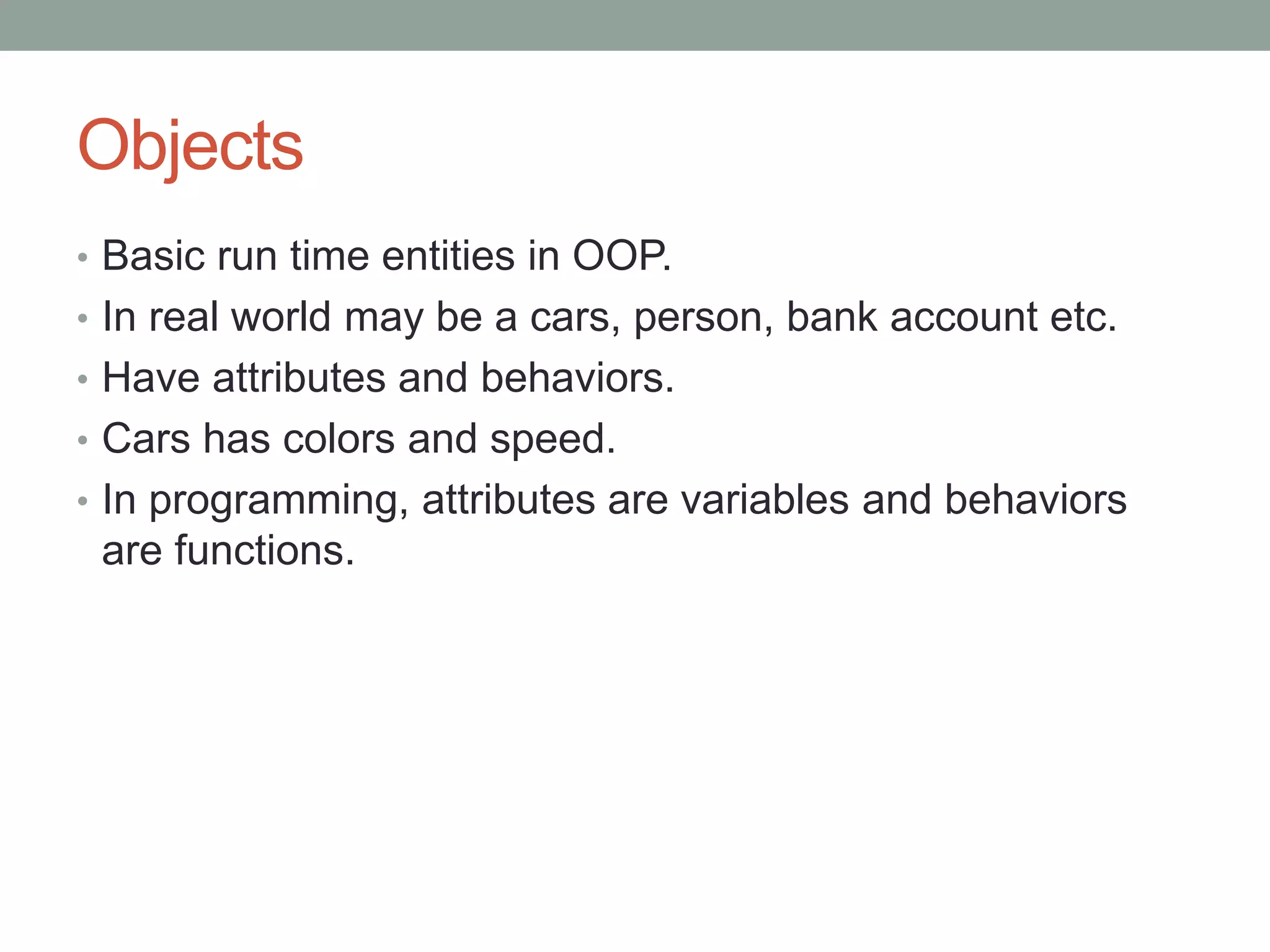 Objects 
• Basic run time entities in OOP. 
• In real world may be a cars, person, bank account etc. 
• Have attributes and behaviors. 
• Cars has colors and speed. 
• In programming, attributes are variables and behaviors 
are functions. 
 