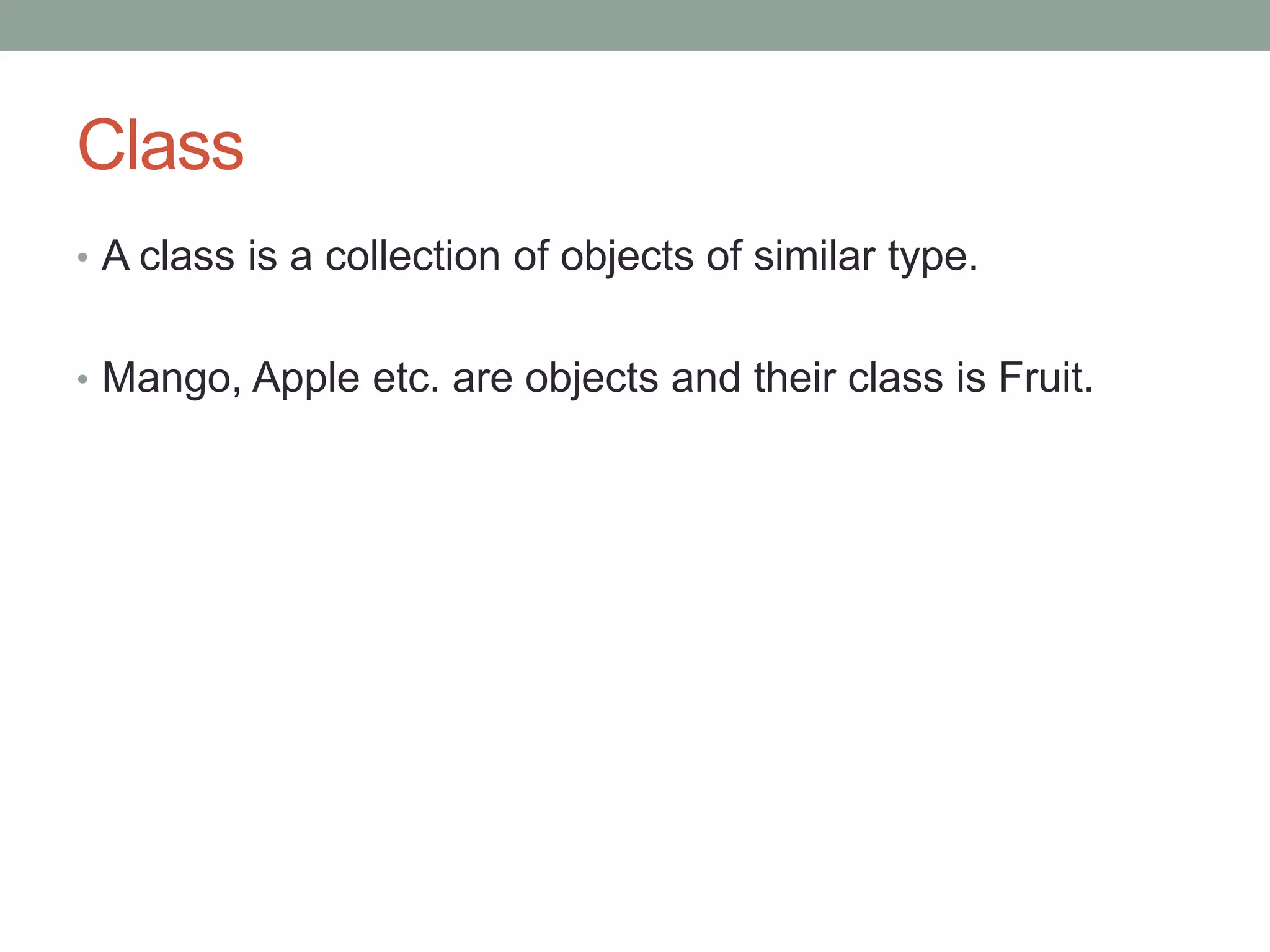 Class 
• A class is a collection of objects of similar type. 
• Mango, Apple etc. are objects and their class is Fruit. 
 