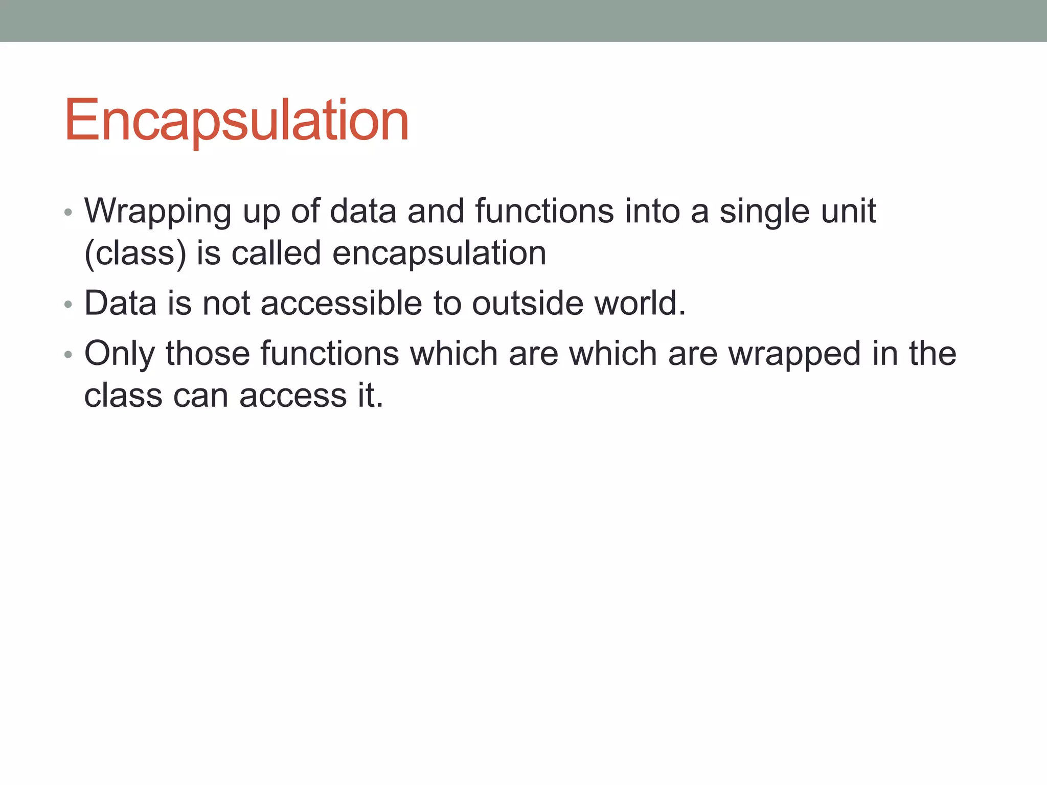 Encapsulation 
• Wrapping up of data and functions into a single unit 
(class) is called encapsulation 
• Data is not accessible to outside world. 
• Only those functions which are which are wrapped in the 
class can access it. 
 