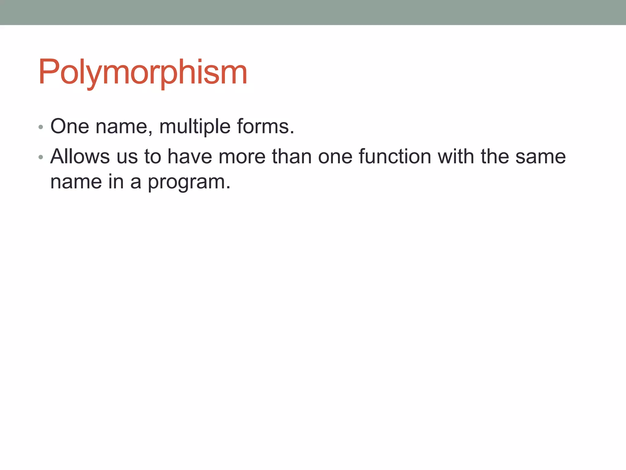 Polymorphism 
• One name, multiple forms. 
• Allows us to have more than one function with the same 
name in a program. 
 