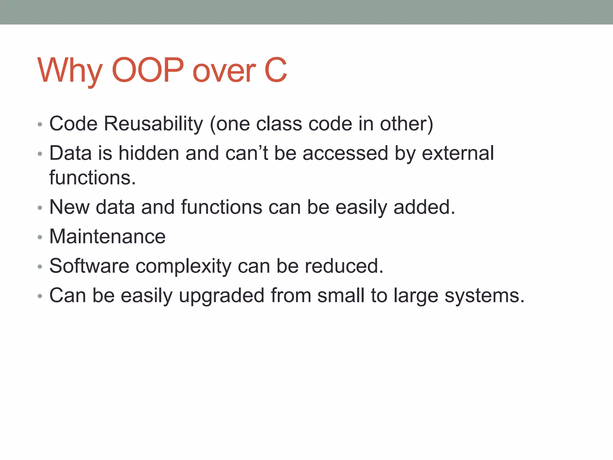 Why OOP over C 
• Code Reusability (one class code in other) 
• Data is hidden and can’t be accessed by external 
functions. 
• New data and functions can be easily added. 
• Maintenance 
• Software complexity can be reduced. 
• Can be easily upgraded from small to large systems. 
 