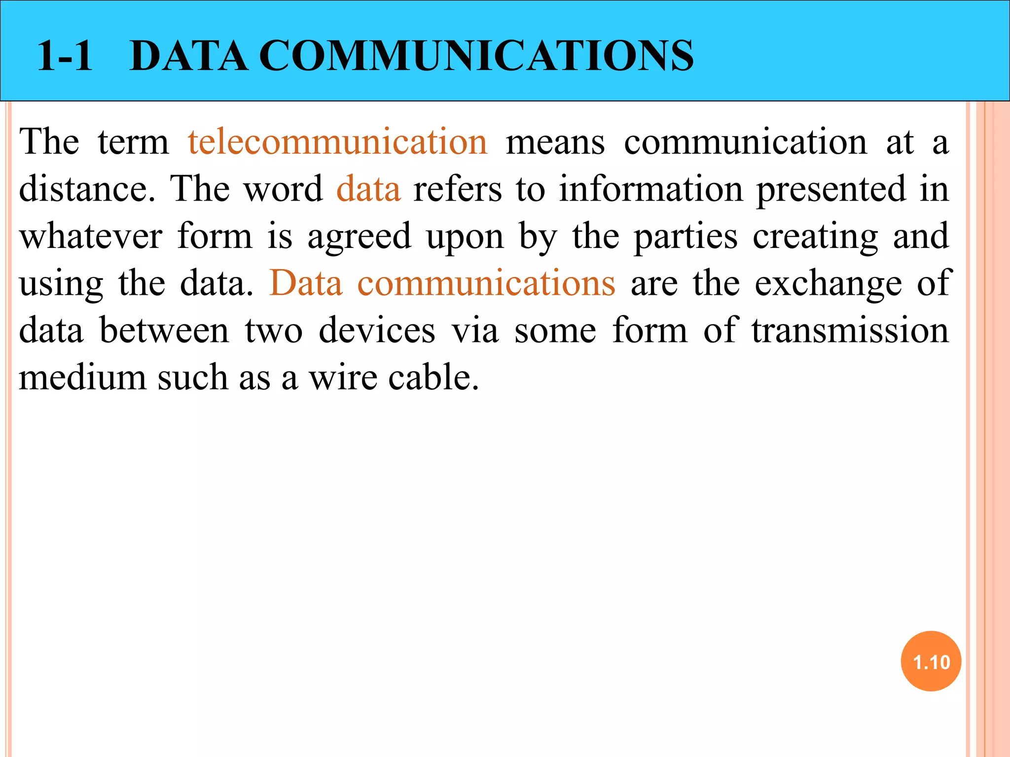 1.10 
1-1 DATA COMMUNICATIONS 
The term telecommunication means communication at a 
distance. The word data refers to information presented in 
whatever form is agreed upon by the parties creating and 
using the data. Data communications are the exchange of 
data between two devices via some form of transmission 
medium such as a wire cable. 
 