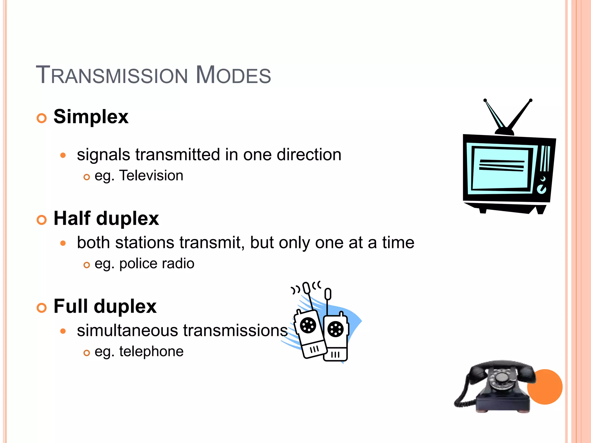 TRANSMISSION MODES 
 Simplex 
 signals transmitted in one direction 
 eg. Television 
 Half duplex 
 both stations transmit, but only one at a time 
 eg. police radio 
 Full duplex 
 simultaneous transmissions 
 eg. telephone 
 