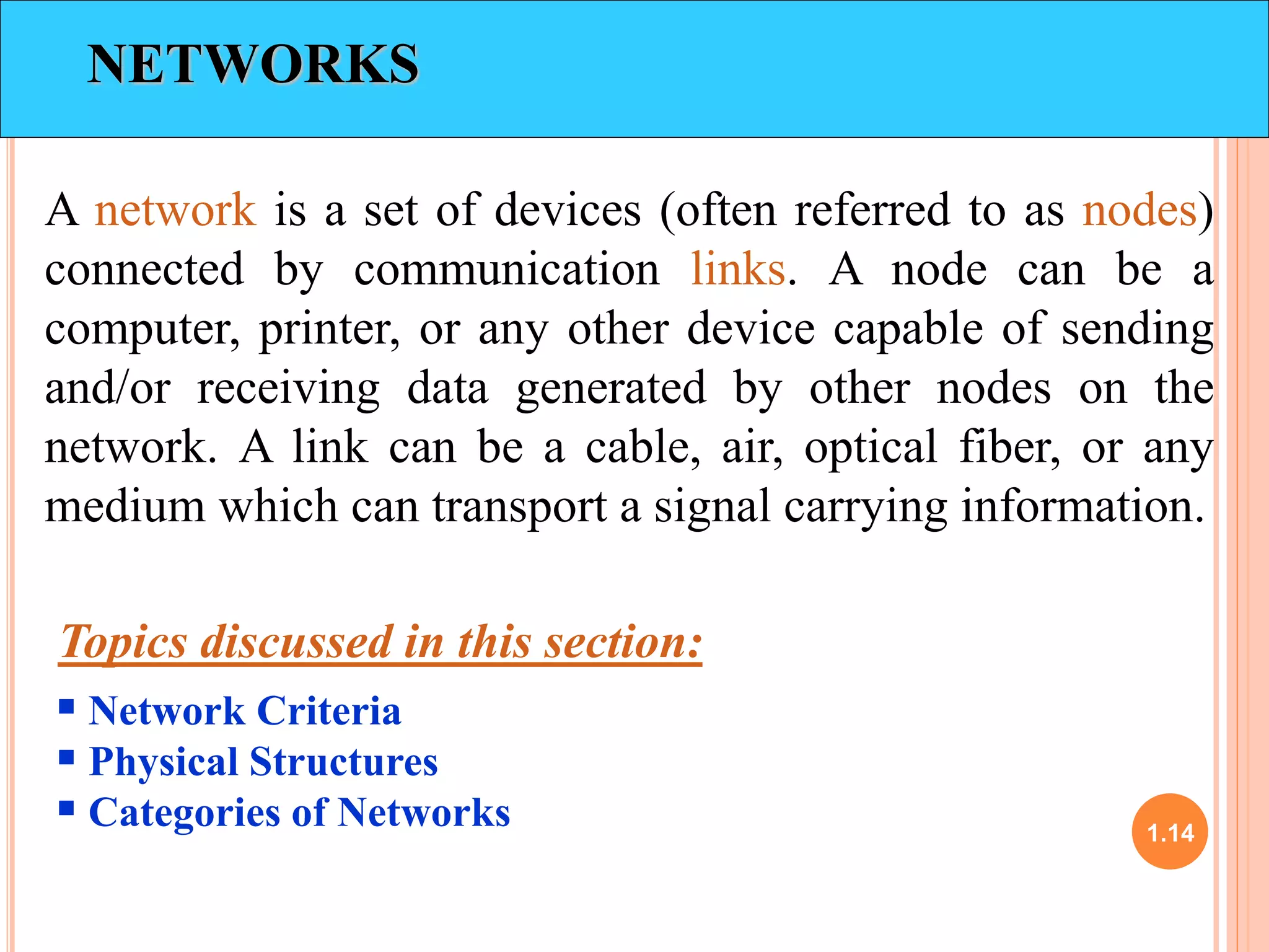 1.14 
NETWORKS 
A network is a set of devices (often referred to as nodes) 
connected by communication links. A node can be a 
computer, printer, or any other device capable of sending 
and/or receiving data generated by other nodes on the 
network. A link can be a cable, air, optical fiber, or any 
medium which can transport a signal carrying information. 
Topics discussed in this section: 
 Network Criteria 
 Physical Structures 
 Categories of Networks 
 
