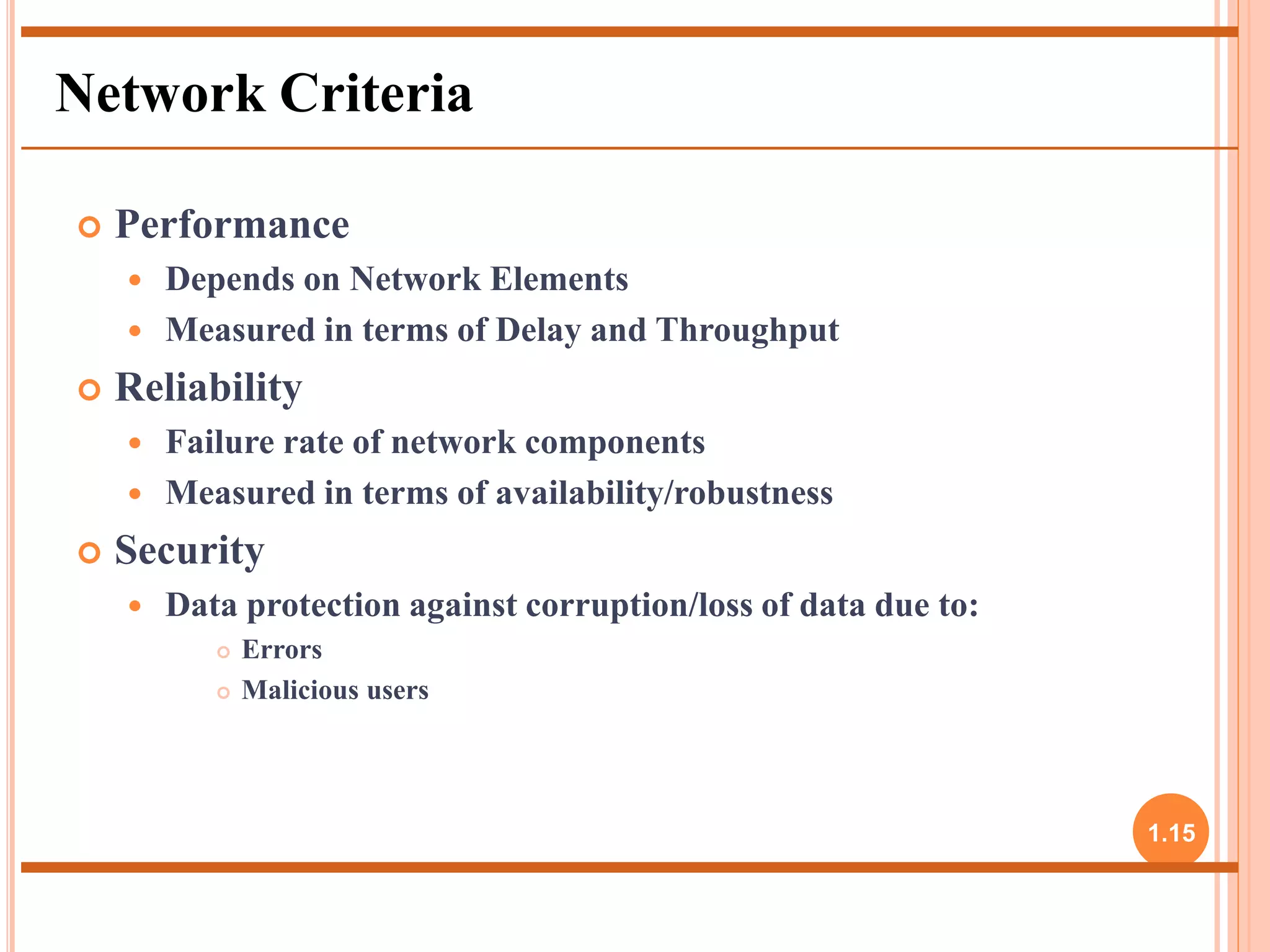  Performance 
 Depends on Network Elements 
 Measured in terms of Delay and Throughput 
 Reliability 
 Failure rate of network components 
 Measured in terms of availability/robustness 
 Security 
 Data protection against corruption/loss of data due to: 
 Errors 
 Malicious users 
1.15 
Network Criteria 
 