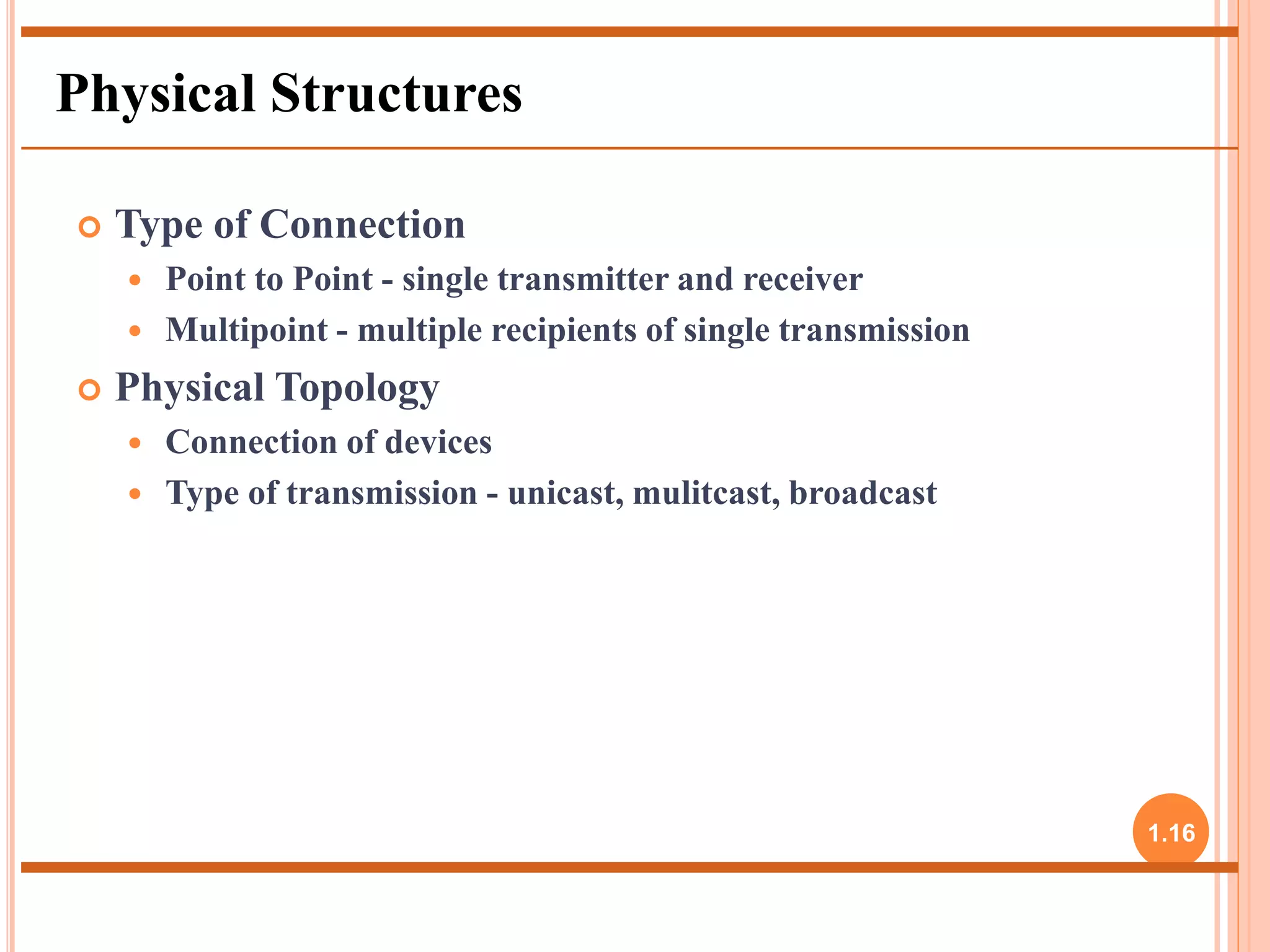  Type of Connection 
 Point to Point - single transmitter and receiver 
 Multipoint - multiple recipients of single transmission 
 Physical Topology 
 Connection of devices 
 Type of transmission - unicast, mulitcast, broadcast 
1.16 
Physical Structures 
 