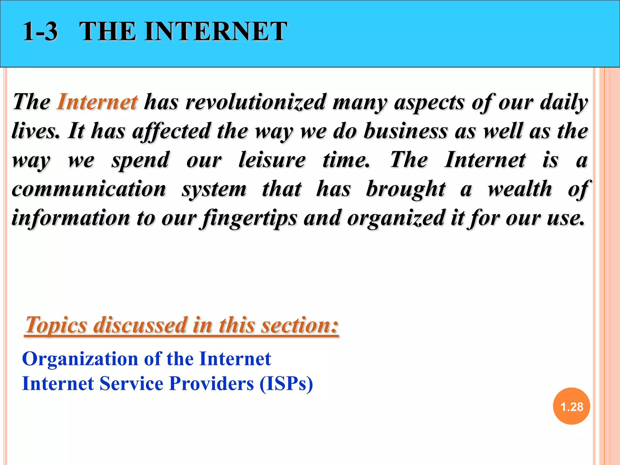 1.28 
1-3 THE INTERNET 
The Internet has revolutionized many aspects of our daily 
lives. It has affected the way we do business as well as the 
way we spend our leisure time. The Internet is a 
communication system that has brought a wealth of 
information to our fingertips and organized it for our use. 
Topics discussed in this section: 
Organization of the Internet 
Internet Service Providers (ISPs) 
 