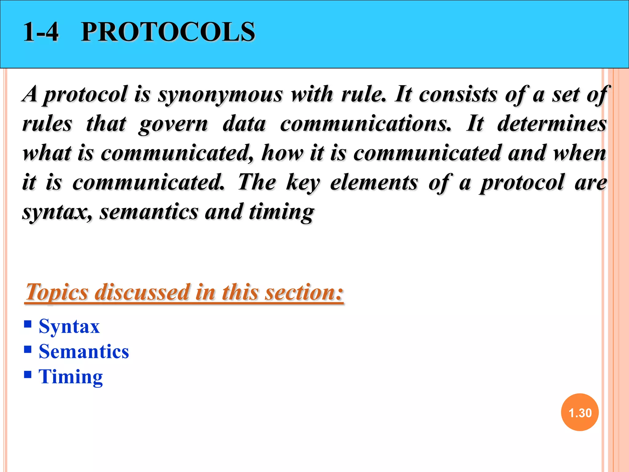1.30 
1-4 PROTOCOLS 
A protocol is synonymous with rule. It consists of a set of 
rules that govern data communications. It determines 
what is communicated, how it is communicated and when 
it is communicated. The key elements of a protocol are 
syntax, semantics and timing 
Topics discussed in this section: 
 Syntax 
 Semantics 
 Timing 
 