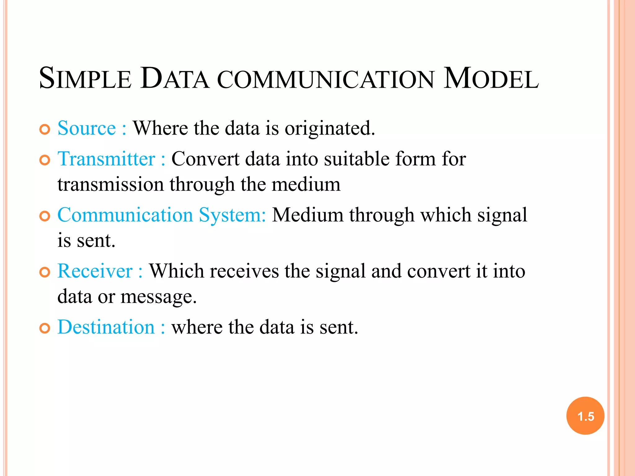 SIMPLE DATA COMMUNICATION MODEL 
 Source :Where the data is originated. 
 Transmitter : Convert data into suitable form for 
transmission through the medium 
 Communication System: Medium through which signal 
is sent. 
 Receiver : Which receives the signal and convert it into 
data or message. 
 Destination : where the data is sent. 
1.5 
 
