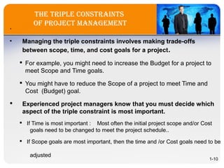 the triple constraints
of project ManageMent.
• Managing the triple constraints involves making trade-offs
between scope, time, and cost goals for a project.
 For example, you might need to increase the Budget for a project to
meet Scope and Time goals.
 You might have to reduce the Scope of a project to meet Time and
Cost (Budget) goal.
 Experienced project managers know that you must decide which
aspect of the triple constraint is most important.
 If Time is most important : Most often the initial project scope and/or Cost
goals need to be changed to meet the project schedule..
 If Scope goals are most important, then the time and /or Cost goals need to be
adjusted
1-10
 