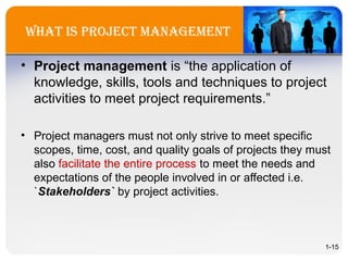 WhaT is projeCT ManageMenT
• Project management is “the application of
knowledge, skills, tools and techniques to project
activities to meet project requirements.”
• Project managers must not only strive to meet specific
scopes, time, cost, and quality goals of projects they must
also facilitate the entire process to meet the needs and
expectations of the people involved in or affected i.e.
`Stakeholders` by project activities.
1-15
 