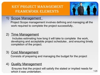 key projeCT ManageMenT
fraMeWork eleMenTs
1) Scope Management
Project Scope management involves defining and managing all the
work required to complete the project successfully.
2) Time Management
Includes estimating how long it will take to complete the work,
developing and acceptable project schedules , and ensuring timely
completion of the project.
3) Cost Management
Consists of preparing and managing the budget for the project
4) Quality Management
Ensures that the project will satisfy the stated or implied needs for
which it was undertaken. 1-20
 