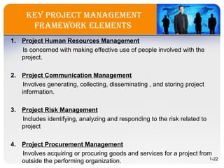Key Project ManageMent
FraMeworK eleMents
1. Project Human Resources Management
Is concerned with making effective use of people involved with the
project.
2. Project Communication Management
Involves generating, collecting, disseminating , and storing project
information.
3. Project Risk Management
Includes identifying, analyzing and responding to the risk related to
project
4. Project Procurement Management
Involves acquiring or procuring goods and services for a project from
outside the performing organization. 1-22
 
