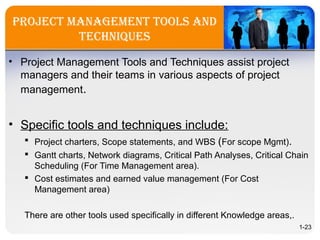 Project ManageMent tools and
techniques
• Project Management Tools and Techniques assist project
managers and their teams in various aspects of project
management.
• Specific tools and techniques include:
 Project charters, Scope statements, and WBS (For scope Mgmt).
 Gantt charts, Network diagrams, Critical Path Analyses, Critical Chain
Scheduling (For Time Management area).
 Cost estimates and earned value management (For Cost
Management area)
There are other tools used specifically in different Knowledge areas,.
1-23
 