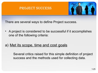Project success
There are several ways to define Project success.
• A project is considered to be successful if it accomplishes
one of the following criteria:
a) Met its scope, time and cost goals
Several critics raised for this simple definition of project
success and the methods used for collecting data.
1-25
 