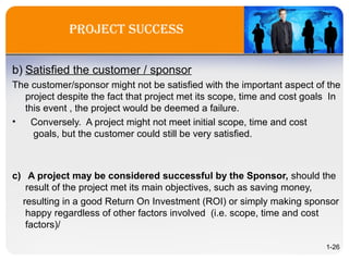 Project success
b) Satisfied the customer / sponsor
The customer/sponsor might not be satisfied with the important aspect of the
project despite the fact that project met its scope, time and cost goals In
this event , the project would be deemed a failure.
• Conversely. A project might not meet initial scope, time and cost
goals, but the customer could still be very satisfied.
c) A project may be considered successful by the Sponsor, should the
result of the project met its main objectives, such as saving money,
resulting in a good Return On Investment (ROI) or simply making sponsor
happy regardless of other factors involved (i.e. scope, time and cost
factors)/
1-26
 
