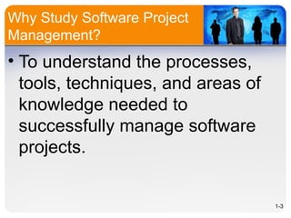 Why Study Software Project
Management?
• To understand the processes,
tools, techniques, and areas of
knowledge needed to
successfully manage software
projects.
1-3
 