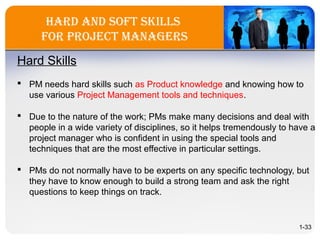 Hard and Soft SkillS
for Project ManagerS
Hard Skills
 PM needs hard skills such as Product knowledge and knowing how to
use various Project Management tools and techniques.
 Due to the nature of the work; PMs make many decisions and deal with
people in a wide variety of disciplines, so it helps tremendously to have a
project manager who is confident in using the special tools and
techniques that are the most effective in particular settings.
 PMs do not normally have to be experts on any specific technology, but
they have to know enough to build a strong team and ask the right
questions to keep things on track.
1-33
 