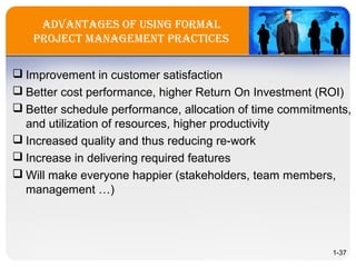 advantageS of USing forMal
Project ManageMent PracticeS
 Improvement in customer satisfaction
 Better cost performance, higher Return On Investment (ROI)
 Better schedule performance, allocation of time commitments,
and utilization of resources, higher productivity
 Increased quality and thus reducing re-work
 Increase in delivering required features
 Will make everyone happier (stakeholders, team members,
management …)
1-37
 