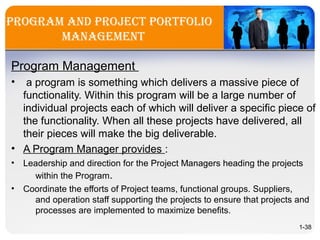 PrograM and Project Portfolio
ManageMent
Program Management
• a program is something which delivers a massive piece of
functionality. Within this program will be a large number of
individual projects each of which will deliver a specific piece of
the functionality. When all these projects have delivered, all
their pieces will make the big deliverable.
• A Program Manager provides :
• Leadership and direction for the Project Managers heading the projects
within the Program.
• Coordinate the efforts of Project teams, functional groups. Suppliers,
and operation staff supporting the projects to ensure that projects and
processes are implemented to maximize benefits.
1-38
 