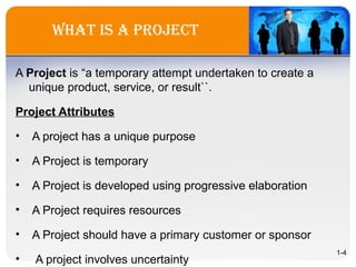 what is a project
A Project is “a temporary attempt undertaken to create a
unique product, service, or result``.
Project Attributes
• A project has a unique purpose
• A Project is temporary
• A Project is developed using progressive elaboration
• A Project requires resources
• A Project should have a primary customer or sponsor
• A project involves uncertainty
1-4
 