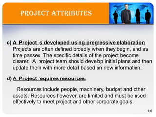 project attriBUtes
c) A Project is developed using pregressive elaboration
Projects are often defined broadly when they begin, and as
time passes. The specific details of the project become
clearer. A project team should develop initial plans and then
update them with more detail based on new information.
d) A Project requires resources,
Resources include people, machinery, budget and other
assets. Resources however, are limited and must be used
effectively to meet project and other corporate goals.
1-6
 