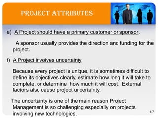 project attriBUtes
e) A Project should have a primary customer or sponsor.
A sponsor usually provides the direction and funding for the
project.
f) A Project involves uncertainty
Because every project is unique, it is sometimes difficult to
define its objectives clearly, estimate how long it will take to
complete, or determine how much it will cost. External
factors also cause project uncertainty.
The uncertainty is one of the main reason Project
Management is so challenging especially on projects
involving new technologies. 1-7
 