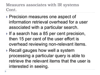 Measures associates with IR systems
Cont.
 Precision measures one aspect of
information retrieval overhead for a user
associated with a particular search.
 If a search has a 85 per cent precision,
then 15 per cent of the user effort is
overhead reviewing non-relevant items.
 Recall gauges how well a system
processing a particular query is able to
retrieve the relevant items that the user is
interested in seeing.
 