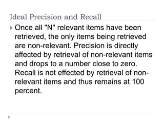 Ideal Precision and Recall
 Once all "N" relevant items have been
retrieved, the only items being retrieved
are non-relevant. Precision is directly
affected by retrieval of non-relevant items
and drops to a number close to zero.
Recall is not effected by retrieval of non-
relevant items and thus remains at 100
percent.
 