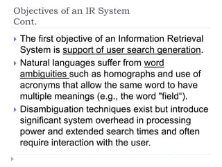 Objectives of an IR System
Cont.
 The first objective of an Information Retrieval
System is support of user search generation.
 Natural languages suffer from word
ambiguities such as homographs and use of
acronyms that allow the same word to have
multiple meanings (e.g., the word "field“).
 Disambiguation techniques exist but introduce
significant system overhead in processing
power and extended search times and often
require interaction with the user.
 