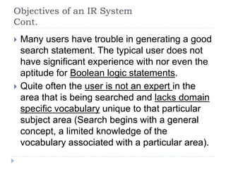 Objectives of an IR System
Cont.
 Many users have trouble in generating a good
search statement. The typical user does not
have significant experience with nor even the
aptitude for Boolean logic statements.
 Quite often the user is not an expert in the
area that is being searched and lacks domain
specific vocabulary unique to that particular
subject area (Search begins with a general
concept, a limited knowledge of the
vocabulary associated with a particular area).
 