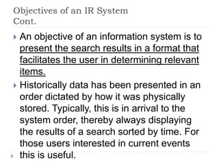 Objectives of an IR System
Cont.
 An objective of an information system is to
present the search results in a format that
facilitates the user in determining relevant
items.
 Historically data has been presented in an
order dictated by how it was physically
stored. Typically, this is in arrival to the
system order, thereby always displaying
the results of a search sorted by time. For
those users interested in current events
this is useful.
 