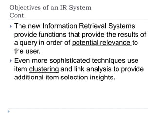 Objectives of an IR System
Cont.
 The new Information Retrieval Systems
provide functions that provide the results of
a query in order of potential relevance to
the user.
 Even more sophisticated techniques use
item clustering and link analysis to provide
additional item selection insights.
 