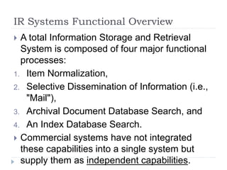 IR Systems Functional Overview
 A total Information Storage and Retrieval
System is composed of four major functional
processes:
1. Item Normalization,
2. Selective Dissemination of Information (i.e.,
"Mail"),
3. Archival Document Database Search, and
4. An Index Database Search.
 Commercial systems have not integrated
these capabilities into a single system but
supply them as independent capabilities.
 