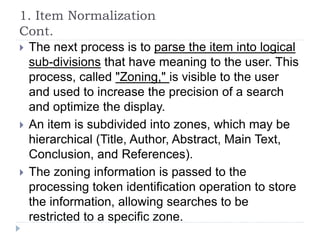 1. Item Normalization
Cont.
 The next process is to parse the item into logical
sub-divisions that have meaning to the user. This
process, called "Zoning," is visible to the user
and used to increase the precision of a search
and optimize the display.
 An item is subdivided into zones, which may be
hierarchical (Title, Author, Abstract, Main Text,
Conclusion, and References).
 The zoning information is passed to the
processing token identification operation to store
the information, allowing searches to be
restricted to a specific zone.
 